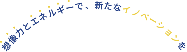 想像力とエネルギーで、新たなイノベーションを